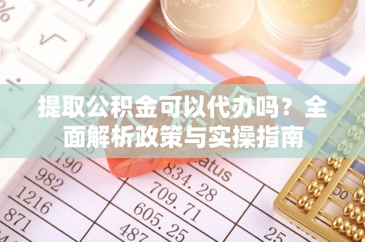 阜新提取公积金可以代办吗？全面解析政策与实操指南